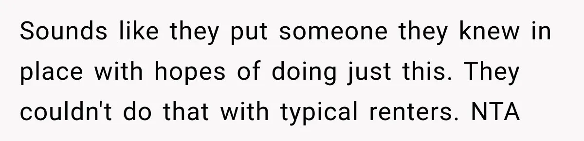 Sounds like they put someone they knew in place with hopes of doing just this. They couldn't do that with typical renters. NTA