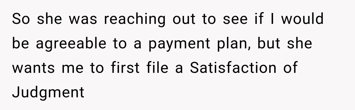 Man Refuses to Mark His Ex’s $18,000 Judgment as Paid Before She Actually Pays Him So she was reaching out to see if I would be agreeable to a payment plan, but she wants me to first file a Satisfaction of Judgment