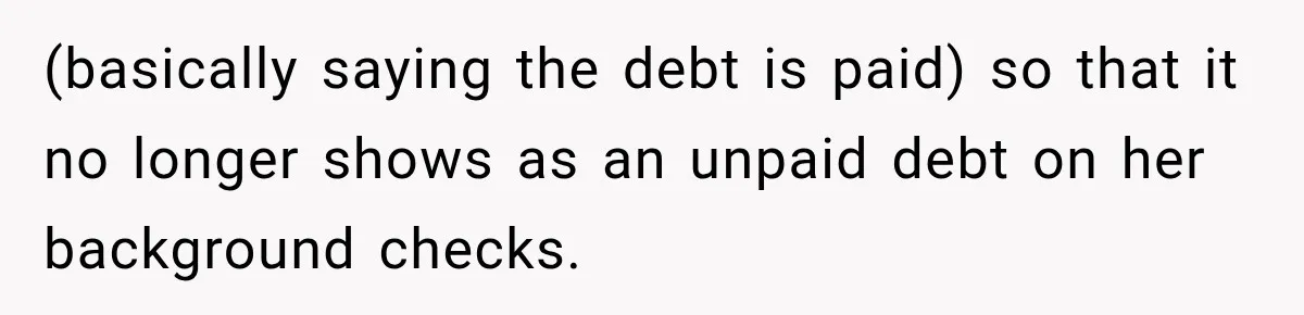 Man Refuses to Mark His Ex’s $18,000 Judgment as Paid Before She Actually Pays Him (basically saying the debt is paid) so that it no longer shows as an unpaid debt on her background checks.