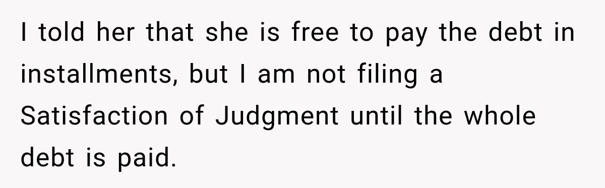 Man Refuses to Mark His Ex’s $18,000 Judgment as Paid Before She Actually Pays Him I told her that she is free to pay the debt in installments, but I am not filing a Satisfaction of Judgment until the whole debt is paid.