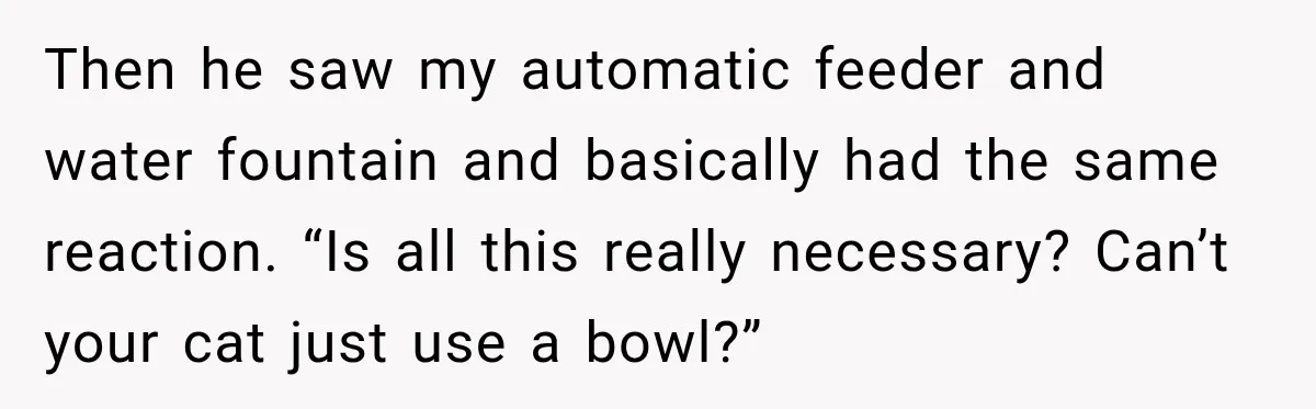 Then he saw my automatic feeder and water fountain and basically had the same reaction. “Is all this really necessary? Can’t your cat just use a bowl?”