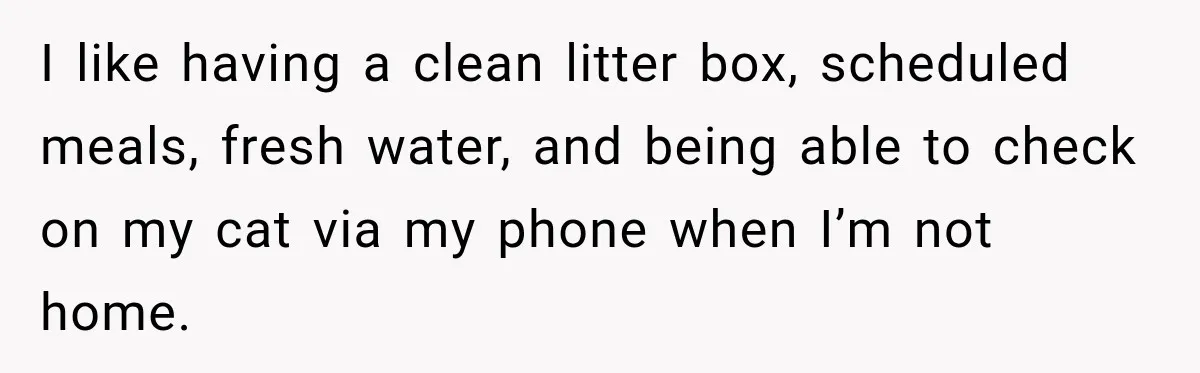 I like having a clean litter box, scheduled meals, fresh water, and being able to check on my cat via my phone when I’m not home.