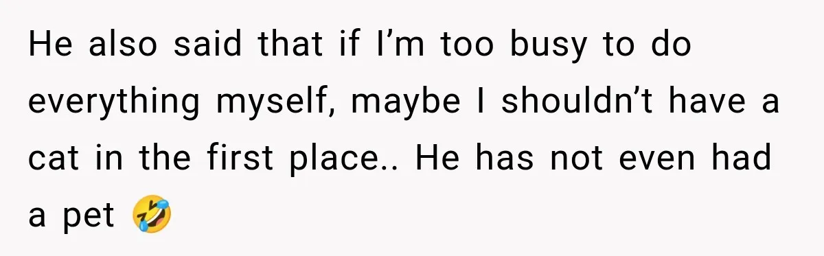 He also said that if I’m too busy to do everything myself, maybe I shouldn’t have a cat in the first place.. He has not even had a pet 🤣