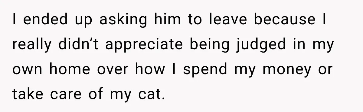 I ended up asking him to leave because I really didn’t appreciate being judged in my own home over how I spend my money or take care of my cat.