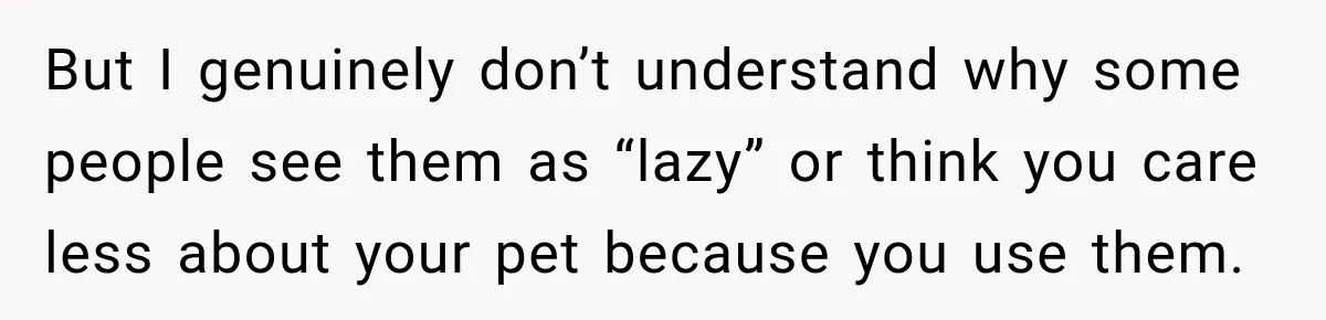 But I genuinely don’t understand why some people see them as “lazy” or think you care less about your pet because you use them.