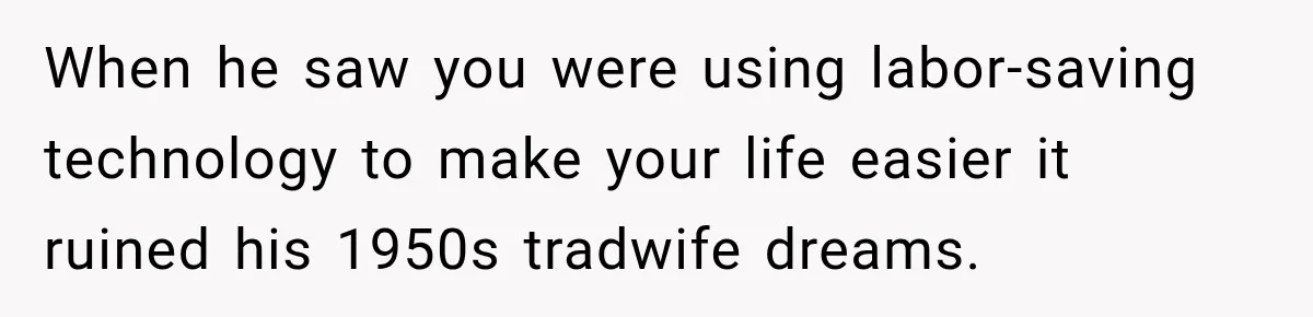 When he saw you were using labor-saving technology to make your life easier it ruined his 1950s tradwife dreams.