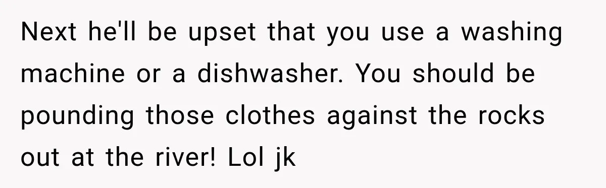 Next he'll be upset that you use a washing machine or a dishwasher. You should be pounding those clothes against the rocks out at the river! Lol jk
