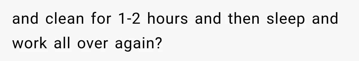 and clean for 1-2 hours and then sleep and work all over again?