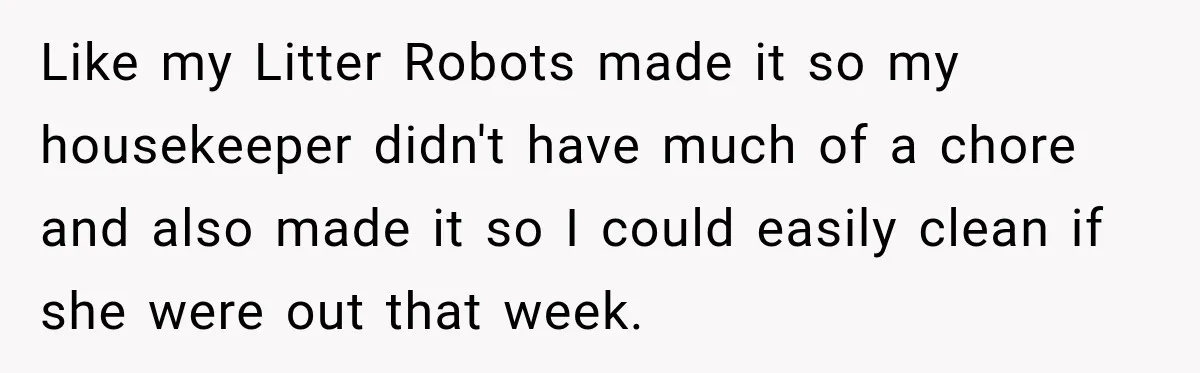 Like my Litter Robots made it so my housekeeper didn't have much of a chore and also made it so I could easily clean if she were out that week.