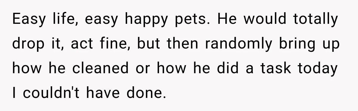 Easy life, easy happy pets. He would totally drop it, act fine, but then randomly bring up how he cleaned or how he did a task today I couldn't have...