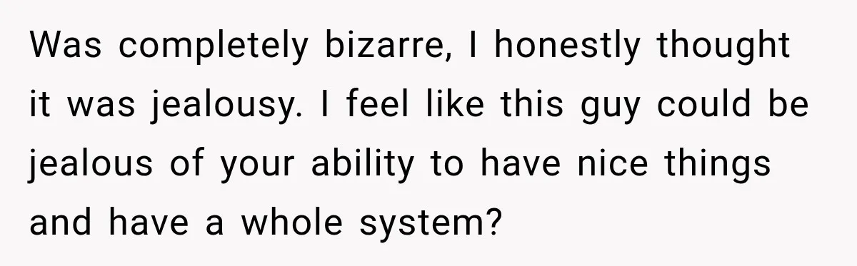 Was completely bizarre, I honestly thought it was jealousy. I feel like this guy could be jealous of your ability to have nice things and have a whole system?