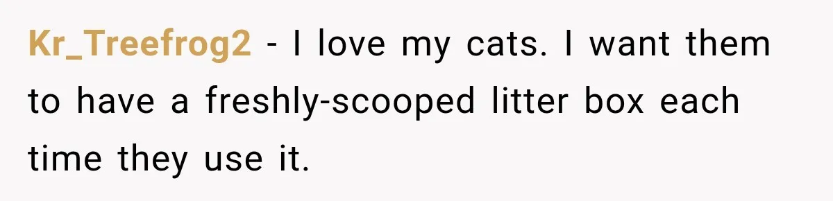 Kr_Treefrog2 − I love my cats. I want them to have a freshly-scooped litter box each time they use it.