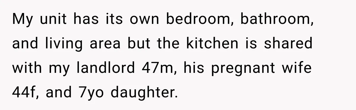 My unit has its own bedroom, bathroom, and living area but the kitchen is shared with my landlord 47m, his pregnant wife 44f, and 7yo daughter.