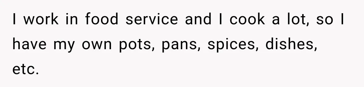 I work in food service and I cook a lot, so I have my own pots, pans, spices, dishes, etc.
