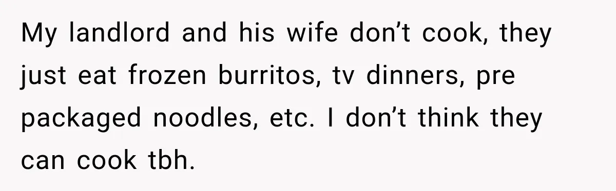 My landlord and his wife don’t cook, they just eat frozen burritos, tv dinners, pre packaged noodles, etc. I don’t think they can cook tbh.