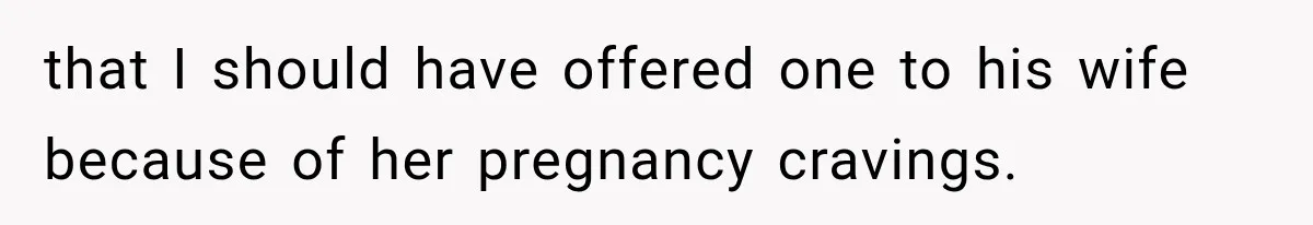 that I should have offered one to his wife because of her pregnancy cravings.