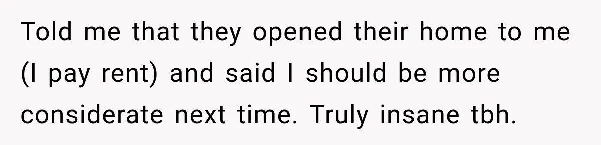 Told me that they opened their home to me (I pay rent) and said I should be more considerate next time. Truly insane tbh.