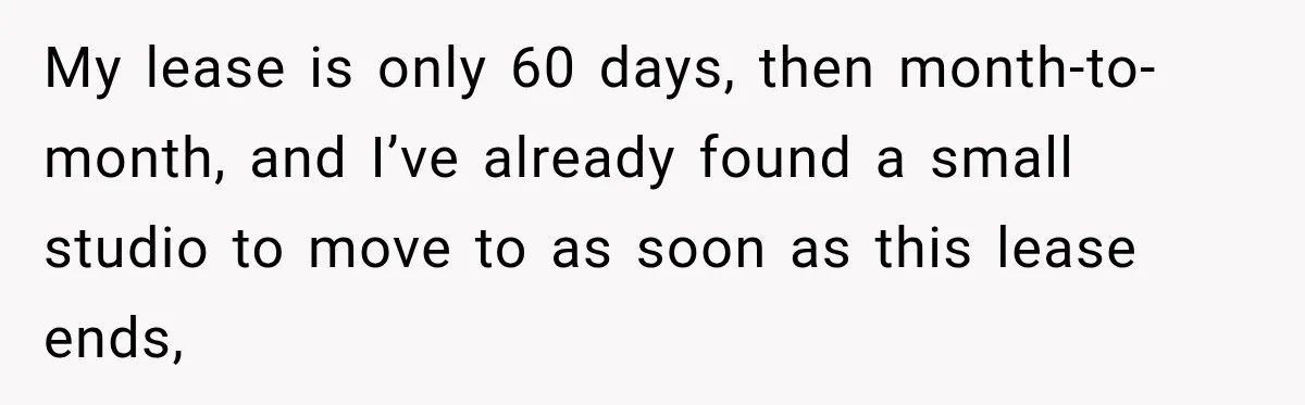 My lease is only 60 days, then month-to-month, and I’ve already found a small studio to move to as soon as this lease ends,