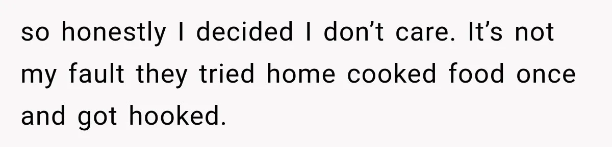 so honestly I decided I don’t care. It’s not my fault they tried home cooked food once and got hooked.