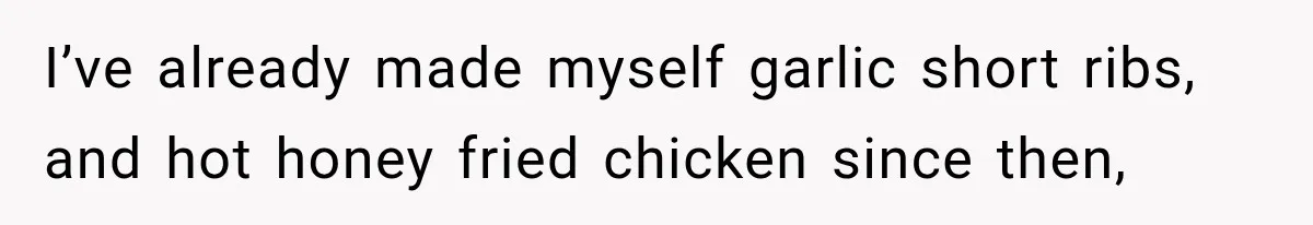 I’ve already made myself garlic short ribs, and hot honey fried chicken since then,