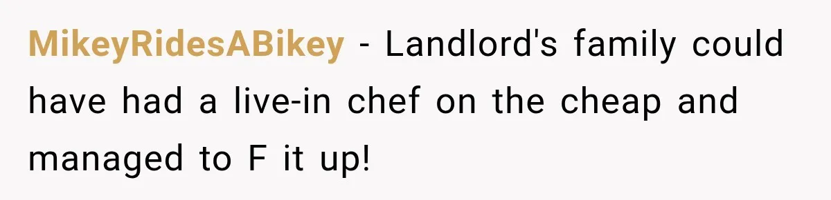 MikeyRidesABikey − Landlord's family could have had a live-in chef on the cheap and managed to F it up!
