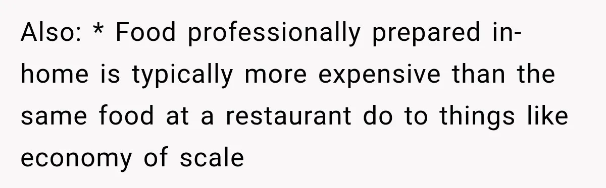 Also: * Food professionally prepared in-home is typically more expensive than the same food at a restaurant do to things like economy of scale