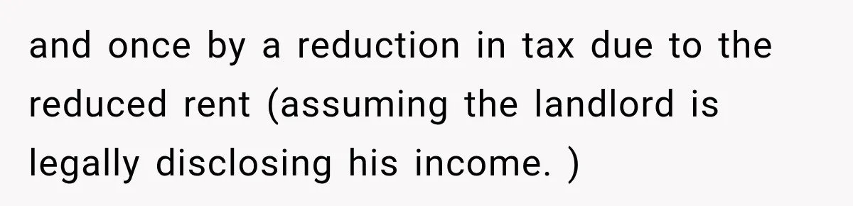 and once by a reduction in tax due to the reduced rent (assuming the landlord is legally disclosing his income. )