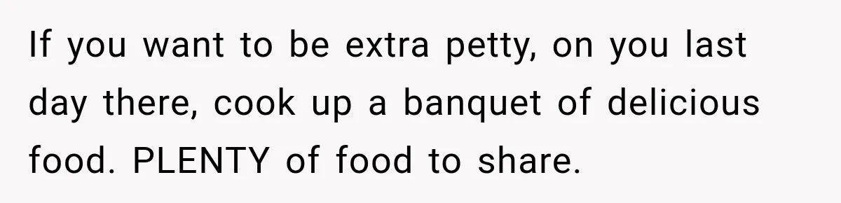 If you want to be extra petty, on you last day there, cook up a banquet of delicious food. PLENTY of food to share.