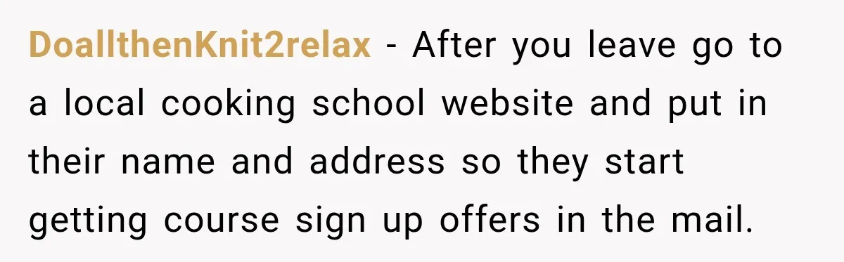 DoallthenKnit2relax − After you leave go to a local cooking school website and put in their name and address so they start getting course sign up offers in the mail.