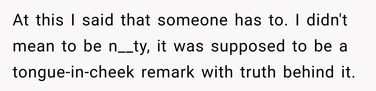 At this I said that someone has to. I didn't mean to be n__ty, it was supposed to be a tongue-in-cheek remark with truth behind it.