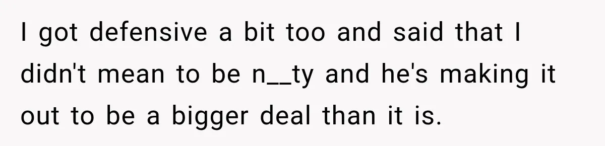 I got defensive a bit too and said that I didn't mean to be n__ty and he's making it out to be a bigger deal than it is.