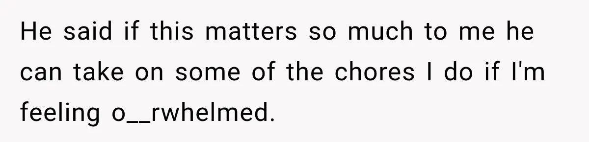 He said if this matters so much to me he can take on some of the chores I do if I'm feeling o__rwhelmed.