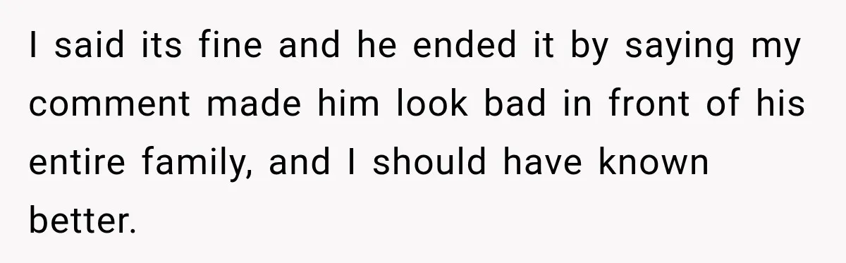 I said its fine and he ended it by saying my comment made him look bad in front of his entire family, and I should have known better.