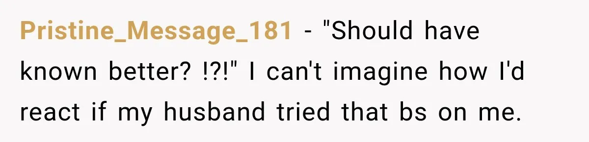 Pristine_Message_181 − "Should have known better? !?!" I can't imagine how I'd react if my husband tried that bs on me.