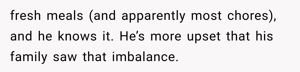 fresh meals (and apparently most chores), and he knows it. He’s more upset that his family saw that imbalance.