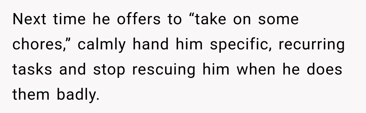 Next time he offers to “take on some chores,” calmly hand him specific, recurring tasks and stop rescuing him when he does them badly.