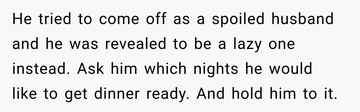He tried to come off as a spoiled husband and he was revealed to be a lazy one instead. Ask him which nights he would like to get dinner ready....