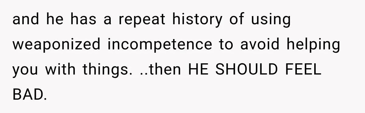 and he has a repeat history of using weaponized incompetence to avoid helping you with things. ..then HE SHOULD FEEL BAD.