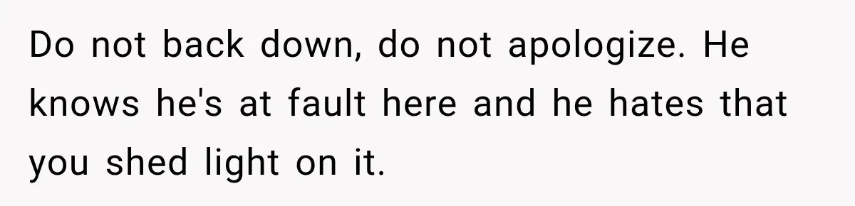 Do not back down, do not apologize. He knows he's at fault here and he hates that you shed light on it.
