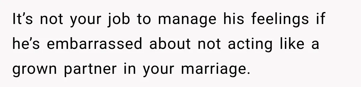 It’s not your job to manage his feelings if he’s embarrassed about not acting like a grown partner in your marriage.
