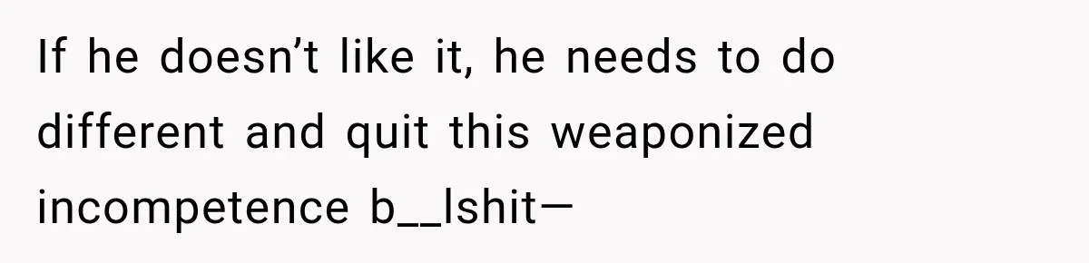 If he doesn’t like it, he needs to do different and quit this weaponized incompetence b__lshit—