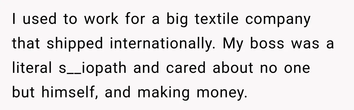I used to work for a big textile company that shipped internationally. My boss was a literal s__iopath and cared about no one but himself, and making money.