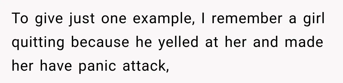 To give just one example, I remember a girl quitting because he yelled at her and made her have panic attack,