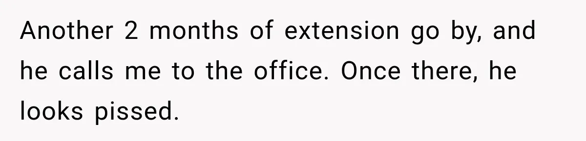 Another 2 months of extension go by, and he calls me to the office. Once there, he looks pissed.
