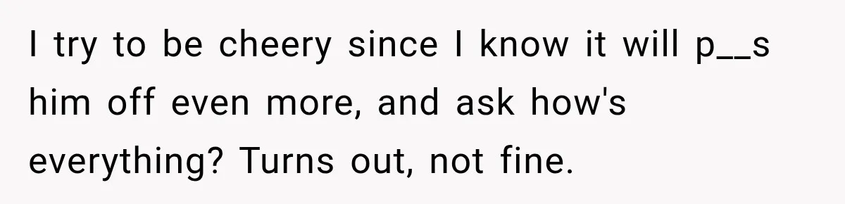 I try to be cheery since I know it will p__s him off even more, and ask how's everything? Turns out, not fine.