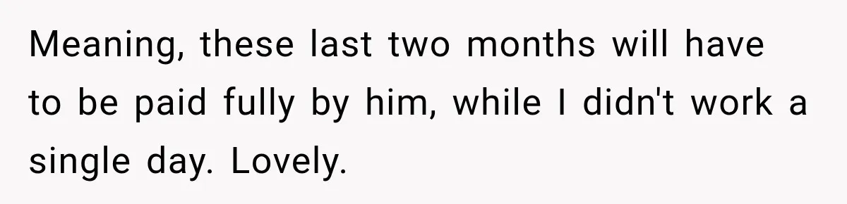 Meaning, these last two months will have to be paid fully by him, while I didn't work a single day. Lovely.