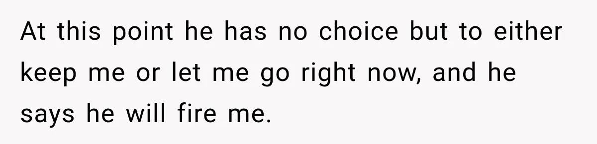 At this point he has no choice but to either keep me or let me go right now, and he says he will fire me.