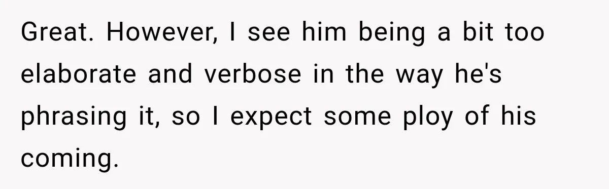 Great. However, I see him being a bit too elaborate and verbose in the way he's phrasing it, so I expect some ploy of his coming.