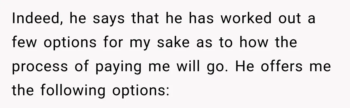 Indeed, he says that he has worked out a few options for my sake as to how the process of paying me will go. He offers me the following options: