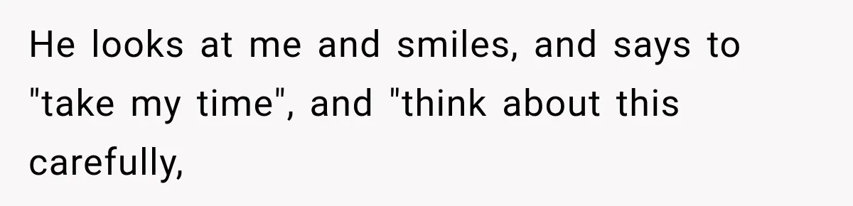 He looks at me and smiles, and says to "take my time", and "think about this carefully,